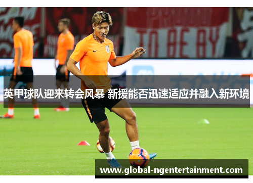 英甲球队迎来转会风暴 新援能否迅速适应并融入新环境 英甲球队迎来转会风暴 新援能否迅速适应并融入新环境