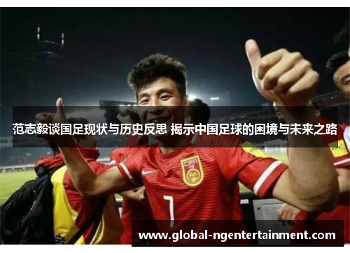 范志毅谈国足现状与历史反思 揭示中国足球的困境与未来之路 范志毅谈国足现状与历史反思 揭示中国足球的困境与未来之路