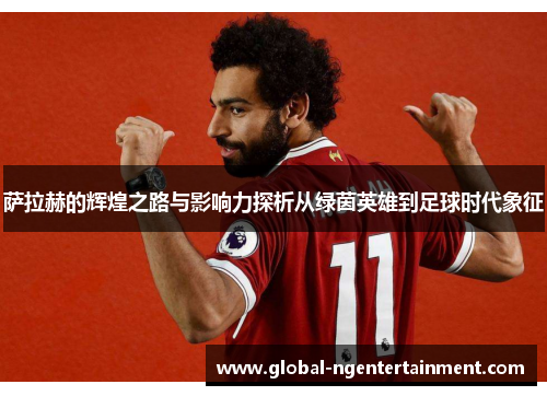 萨拉赫的辉煌之路与影响力探析从绿茵英雄到足球时代象征 萨拉赫的辉煌之路与影响力探析从绿茵英雄到足球时代象征