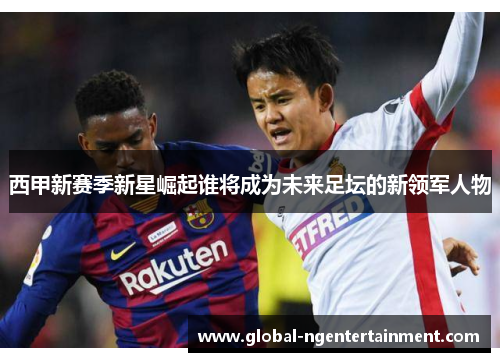 西甲新赛季新星崛起谁将成为未来足坛的新领军人物 西甲新赛季新星崛起谁将成为未来足坛的新领军人物