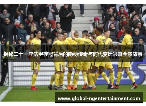 揭秘二十一座法甲桂冠背后的隐秘传奇与时代变迁兴衰全景故事