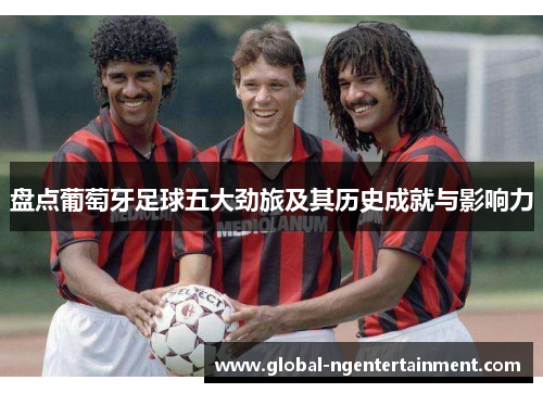 盘点葡萄牙足球五大劲旅及其历史成就与影响力 盘点葡萄牙足球五大劲旅及其历史成就与影响力