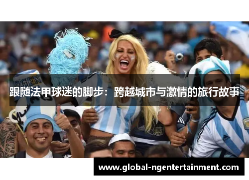跟随法甲球迷的脚步:跨越城市与激情的旅行故事 跟随法甲球迷的脚步:跨越城市与激情的旅行故事
