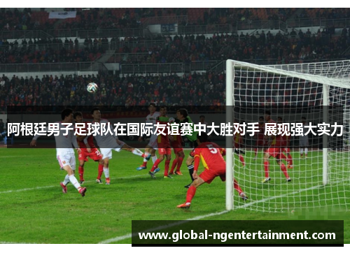 阿根廷男子足球队在国际友谊赛中大胜对手 展现强大实力 阿根廷男子足球队在国际友谊赛中大胜对手 展现强大实力
