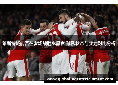 莱斯特城能否在客场战胜水晶宫 球队状态与实力对比分析 莱斯特城能否在客场战胜水晶宫 球队状态与实力对比分析