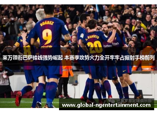 莱万领衔巴萨锋线强势崛起 本赛季攻势火力全开牢牢占据射手榜前列
