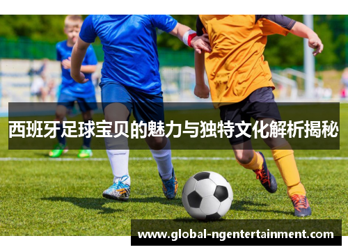 西班牙足球宝贝的魅力与独特文化解析揭秘 西班牙足球宝贝的魅力与独特文化解析揭秘