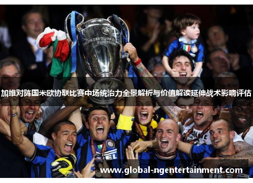 加维对阵国米欧协联比赛中场统治力全景解析与价值解读延伸战术影响评估 加维对阵国米欧协联比赛中场统治力全景解析与价值解读延伸战术影响评估