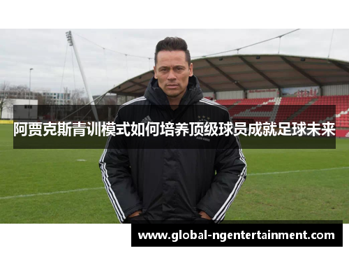 阿贾克斯青训模式如何培养顶级球员成就足球未来 阿贾克斯青训模式如何培养顶级球员成就足球未来