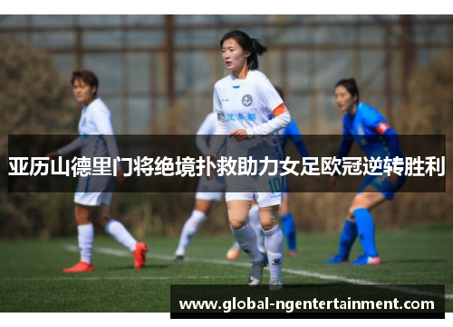 亚历山德里门将绝境扑救助力女足欧冠逆转胜利