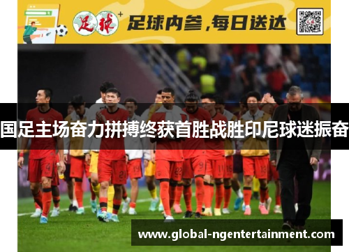 国足主场奋力拼搏终获首胜战胜印尼球迷振奋 国足主场奋力拼搏终获首胜战胜印尼球迷振奋